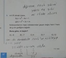 dogrusu nx+b gibimi
yoksa nx gibi
8. mer olmak üzere, mi ifade edicez
f(x) = x2 - 6x + 1
g(x) = x2 + 2x + m
fonksiyonlarının tepe noktalarından geçen doğru hem f hem
de g nin grafiğine teğettir.
Buna göre, m kaçtır?
A)-9 B) 7 C) 4 D7 E) 12
Her iki porobolude nxtbye esitleyip
ТД - o yoft
32 Hon=u-um oldu
7.C 8.B
67
olmasa
dogcender
L7
32
