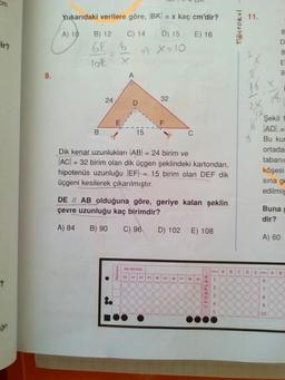 Yukarıdaki verilere göre, BK) = x kaç cm'dir?
A) 10 B) 12 C) 14 D) 15 E) 16
GE 6 - X=10
Testoku!
lir?
00 00
lok
X
00
А
24/
32
--
F
15
Şekil 1
AD =
Bu kur
ortada
Dik kenar uzunlukları AB = 24 birim ve
AC) = 32 birim olan dik üçgen şeklindeki kartondan,
hipotenüs uzunluğu EF = 15 birim olan DEF dik
üçgeni kesilerek çıkarılmıştır.
tabani
köşesi
sina ge
edilmiş
DE || AB olduğuna göre, geriye kalan şeklin
çevre uzunluğu kaç birimdir?
A) 84 B) 90 C) 96 D) 102 E) 108
Buna
dir?
A) 60
Numara
AD SOYAD
Soru ABCDE SON A B
nm +
1
2000
JOOOOOOOOOOS 3 000
JOOOOOOOOOOOO
DooOOOOOOOO
gin
