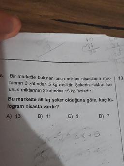 106
13.
Bir markette bulunan unun miktarı nişastanın mik-
tarinin 3 katından 5 kg eksiktir. Şekerin miktarı ise
unun miktarının 2 katından 15 kg fazladır.
Bu markette 59 kg şeker olduğuna göre, kaç ki-
logram nişasta vardır?
A) 13 B) 11 C) 9 D 7