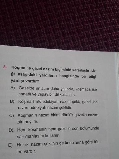 8. Koşma ile gazel nazım biçiminin karşılaştırıldı-
ği aşağıdaki yargıların hangisinde bir bilgi
yanlışı vardır?
A) Gazelde anlatım daha yalindir, koşmada ise
sanatli ve yapay bir dil kullanılır.
B) Koşma halk edebiyatı nazım şekli, gazel ise
divan edebiya