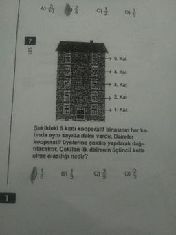 A) 1
C)
D)
SBS v
5. Kat
--> 4. Kat
DONDE
→ 3. Kat
2. Kat
→ 1. Kat
Sekildeki 5 kati kooperatif binasının her ka-
tinda aynı sayıda daire vardır. Daireler
kooperatif üyelerine çekiliş yapılarak dağı-
tılacaktır. Çekilen ilk dairenin üçüncü katta
olma olasılığı nedir?
3
B);
c)
D
WIN
w
