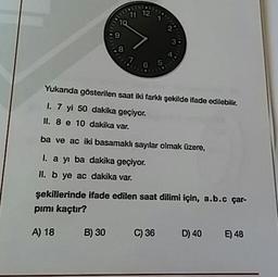 11
12'
10
7
6
5
Yukanda gösterilen saat iki farklı şekilde ifade edilebilir.
1. 7 yi 50 dakika geçiyor.
II. 8 e 10 dakika var.
ba ve ac iki basamaklı sayılar olmak üzere,
I. a yı ba dakika geçiyor.
II. b ye ac dakika var.
şekillerinde ifade edilen saat dilimi için, a.b.c çar-
pımı kaçtır?
A) 18 B) 30 C)36 D) 40 €) 48