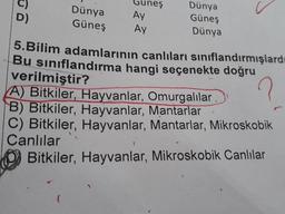 Dünya
Güneş
Guneş
Ay
Dünya
Güneş
Dünya
Ау
5.Bilim adamlarının canlıları sınıflandırmışlardı
Bu sınıflandırma hangi seçenekte doğru
verilmiştir?
A) Bitkiler, Hayvanlar, Omurgalılar
B) Bitkiler, Hayvanlar, Mantarlar
C) Bitkiler, Hayvanlar, Mantarlar, Mikroskobik
Canlılar
Bitkiler, Hayvanlar, Mikroskobik Canlılar