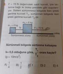 2.
F = 70 N değerindeki sabit kuvvet, iple bir
birine bağlı iki bloka şekildeki gibi uygulani-
yor. Sistem sürtünmesiz bölgede iken ipteki
gerilme kuvveti Ty, sürtünmeli bölgede iken
ipteki gerilme kuvveti T, dir.
m2 = 6 kg
m
= 4 kg
.4kg ip
F= 70 N
Sürtünmesiz yüzey
yatay
Sürtünmeli yüzey
Sürtünmeli bölgede sürtünme katsayısı
oranı kaçtır?
k= 0,5 olduğuna göre,
(g = 10m/s?)
81 D) 2
D) 2
E4