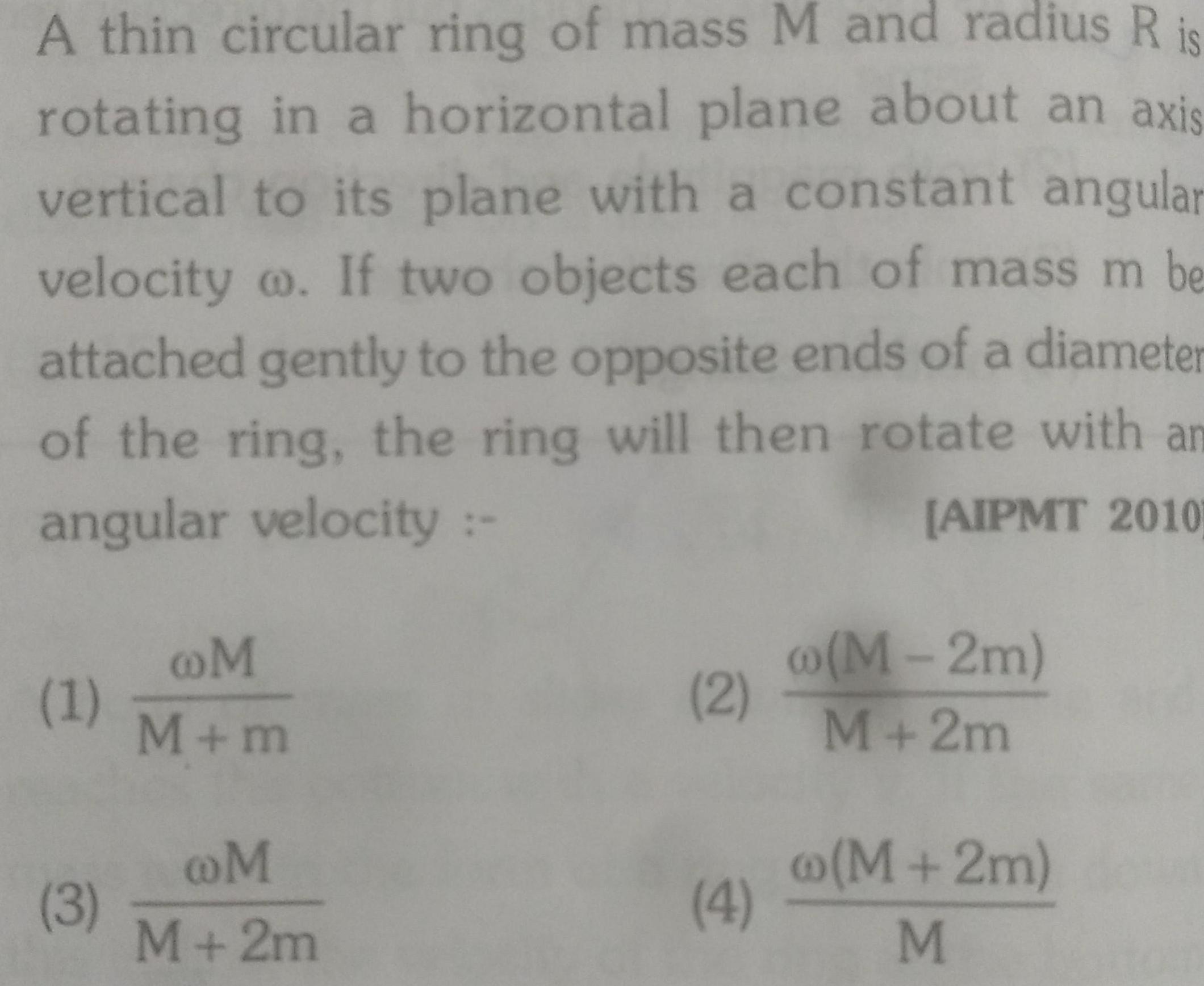 A thin circular ring of mass M and radius R is rotating in a horizontal plane about an axis vertical to its plane with a constant angular velocity o If two objects each of mass m be attached gently to the opposite ends of a diameter of the ring the ring will then rotate with an angular velocity AIPMT 2010 1 3 M M m M M 2m 2 4 M 2m M 2m M 2m M