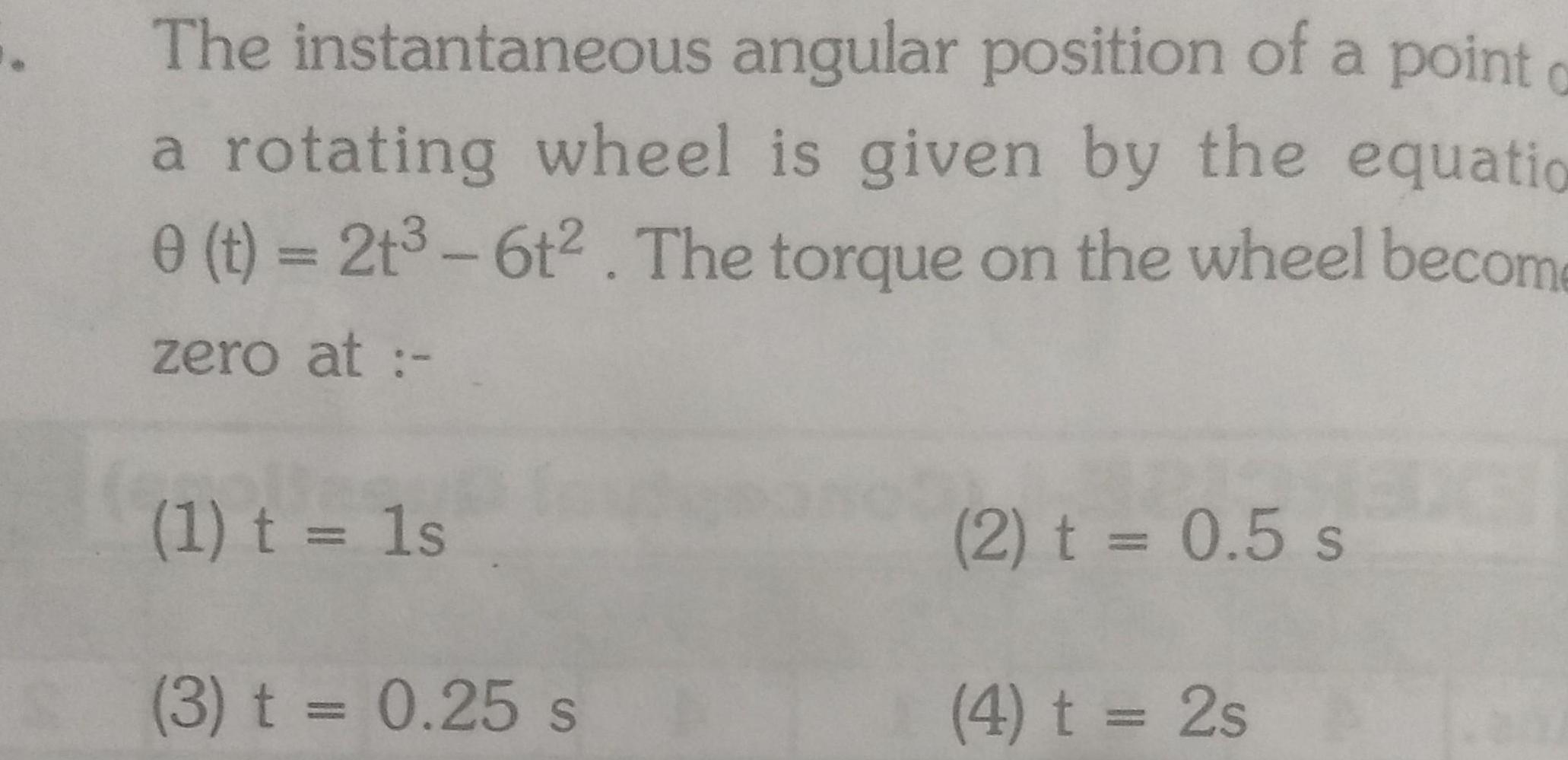 The instantaneous angular position of a point o a rotating wheel is given by the equatio 0 t 2t3 6t The torque on the wheel become zero at 1 t 1s 3 t 0 25 s 2 t 0 5 s 4 t 2s