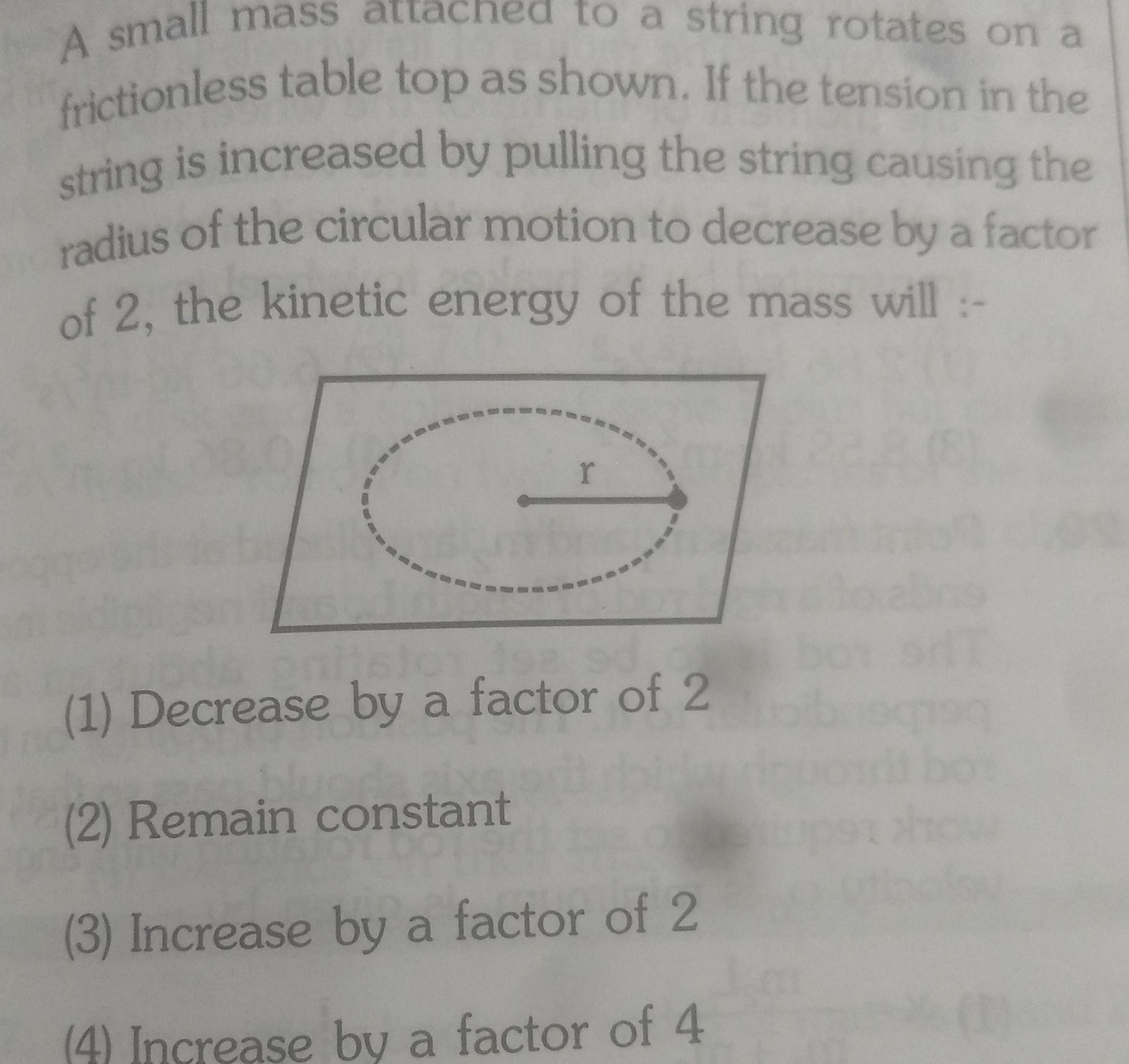 A small mass atta to a string rotates on a frictionless table top as shown If the tension in the string is increased by pulling the string causing the radius of the circular motion to decrease by a factor of 2 the kinetic energy of the mass will r 1 Decrease by a factor of 2 2 Remain constant 3 Increase by a factor of 2 4 Increase by a factor of 4