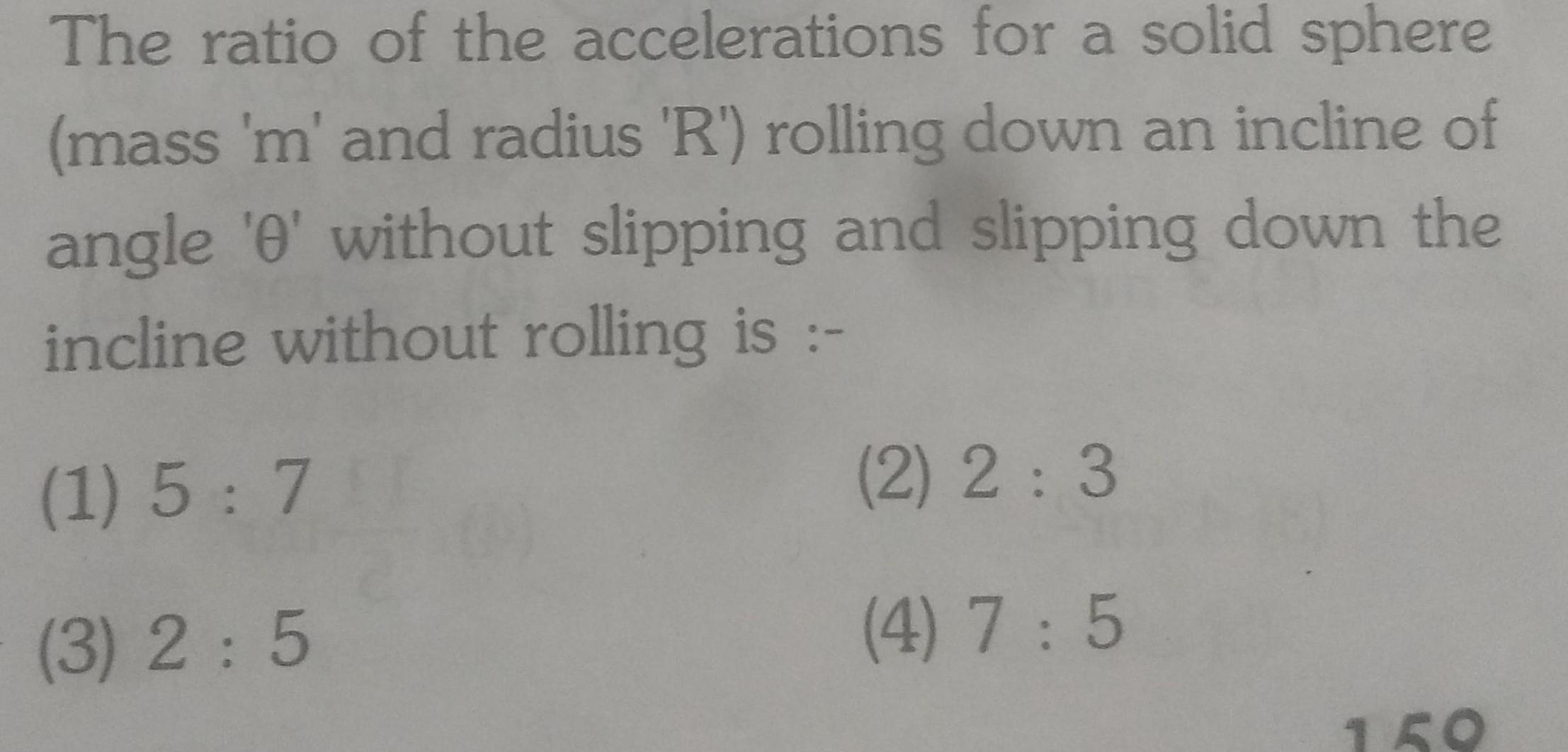 The ratio of the accelerations for a solid sphere mass m and radius R rolling down an incline of angle 0 without slipping and slipping down the incline without rolling is 1 5 7 3 2 5 2 2 3 4 7 5 159