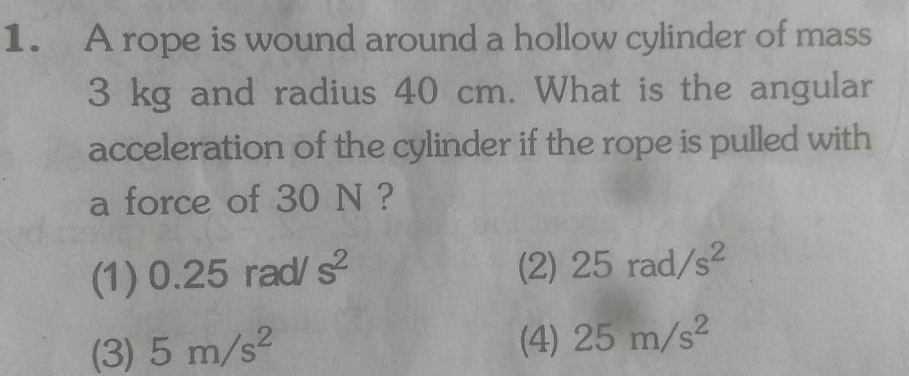 1 A rope is wound around a hollow cylinder of mass 3 kg and radius 40 cm What is the angular acceleration of the cylinder if the rope is pulled with a force of 30 N 1 0 25 rad s 3 5 m s 2 25 rad s 4 25 m s