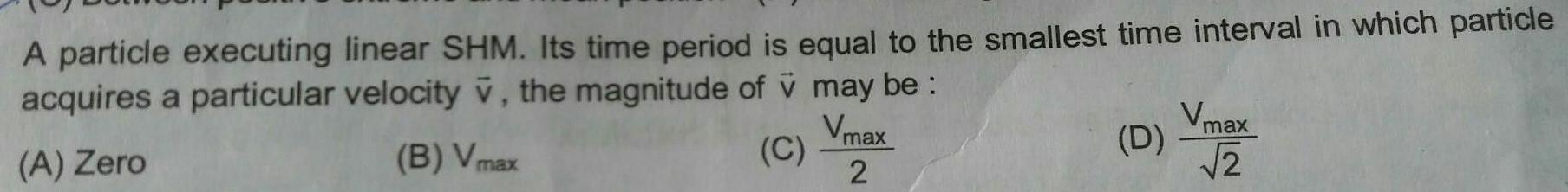 A particle executing linear SHM Its time period is equal to the smallest time interval in which particle acquires a particular velocity v the magnitude of v may be Vmax B Vmax C A Zero 2 D Vmax 2