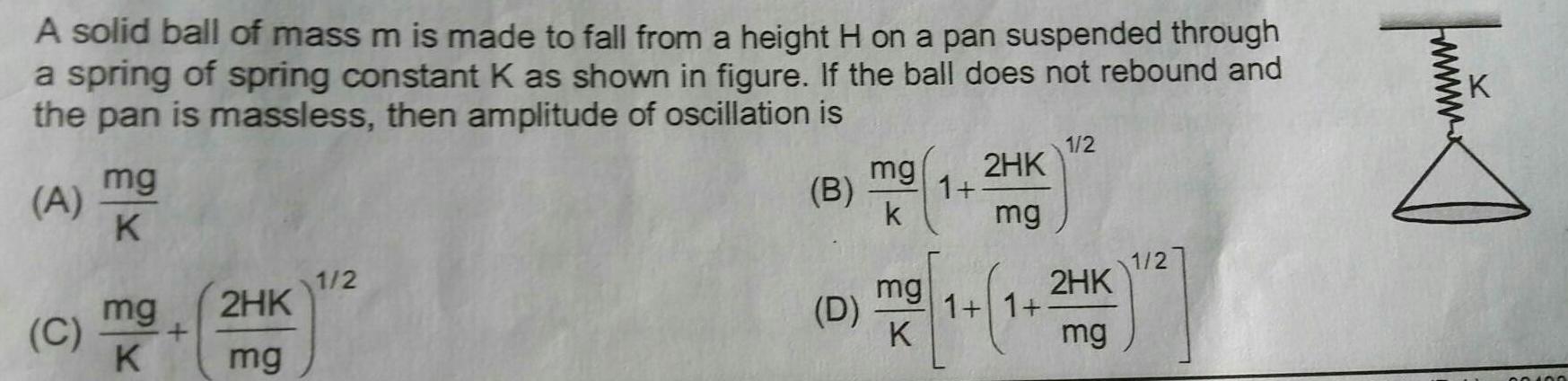 A solid ball of mass m is made to fall from a height H on a pan suspended through a spring of spring constant K as shown in figure If the ball does not rebound and the pan is massless then amplitude of oscillation is ABA A mg K mg C K 2HK mg 1 2 B D mg k mg K 1 2HK mg 1 1 1 2 2HK mg 1 2 fmmx