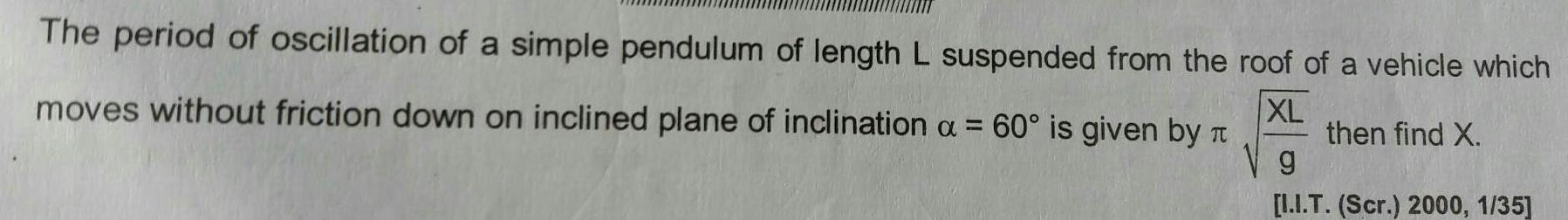 The period of oscillation of a simple pendulum of length L suspended from the roof of a vehicle which XL then find X moves without friction down on inclined plane of inclination a 60 is given by g I I T Scr 2000 1 35