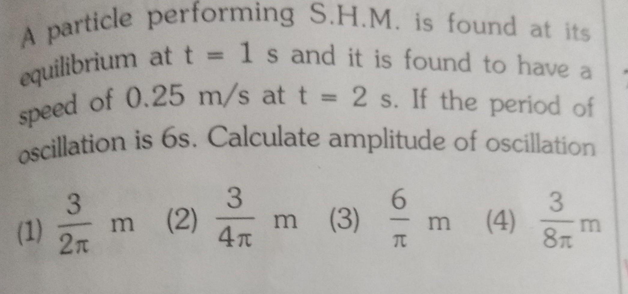 A particle performing S H M is found at its equilibrium at t 1 s and it is found to have a speed of 0 25 m s at t 2 s If the period of oscillation is 6s Calculate amplitude of oscillation 1 3 2n m 2 m 3 3 4r 6 T m 3 4 m 8f