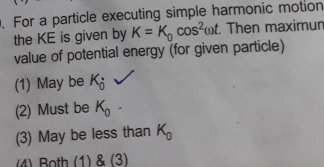 For a particle executing simple harmonic motion the KE is given by K K cos wt Then maximum value of potential energy for given particle 1 May be K 2 Must be K 3 May be less than K 4 Roth 1 3