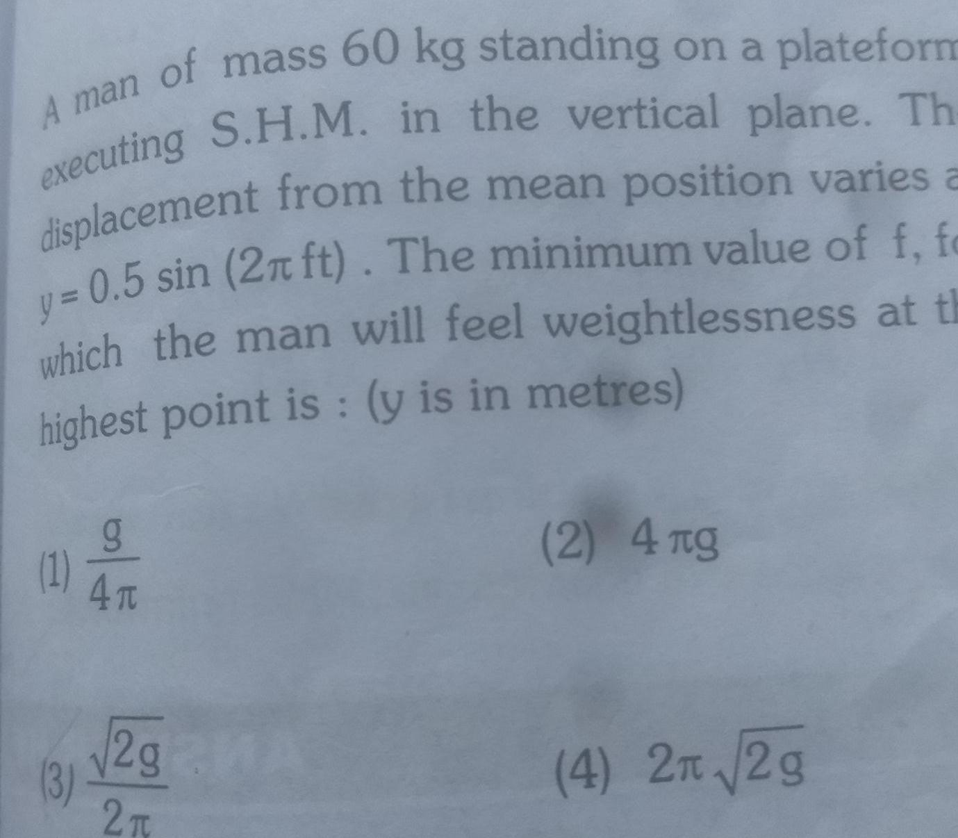 A man of mass 60 kg standing on a plateform executing S H M in the vertical plane Th displacement from the mean position varies a y 0 5 sin 2 ft The minimum value of f fe which the man will feel weightlessness at th highest point is y is in metres 1 3 g 4 T 2g2MA 2T 2 4 ng 4 2 2g