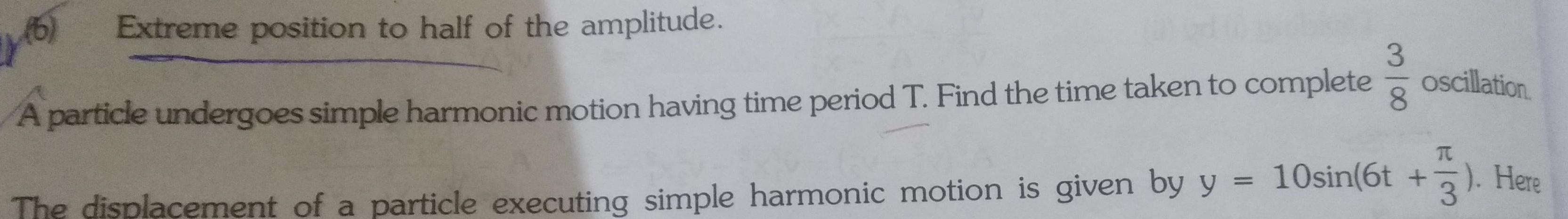 116 Extreme position to half of the amplitude A particle undergoes simple harmonic motion having time period T Find the time taken to complete 3 8 oscillation T The displacement of a particle executing simple harmonic motion is given by y 10sin 6t 3 Here