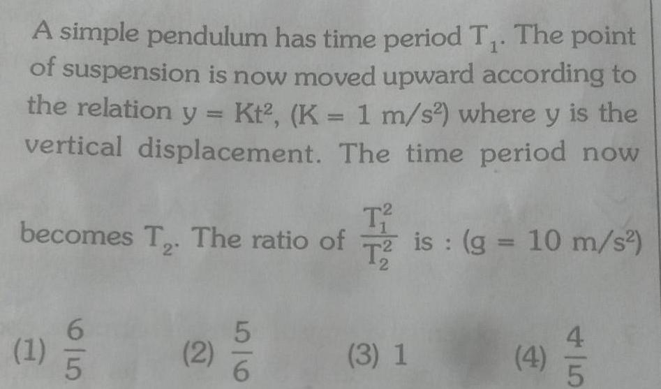 A simple pendulum has time period T The point of suspension is now moved upward according to the relation y Kt K 1 m s where y is the vertical displacement The time period now becomes T The ratio of T is g 10 m s T T2 2 1 6 5 2 56 3 1 4 5