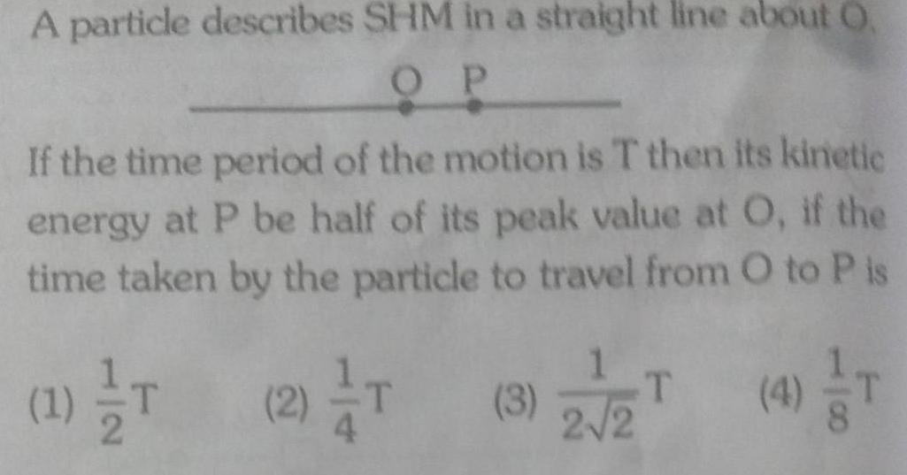 A particle describes SHM in a straight line about O OP If the time period of the motion is T then its kinetic energy at P be half of its peak value at O if the time taken by the particle to travel from O to P is 4 T 12 1 T T 2 T 3 2 2