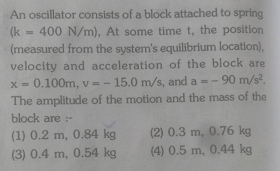 An oscillator consists of a block attached to spring k 400 N m At some time t the position measured from the system s equilibrium location velocity and acceleration of the block are x 0 100m v 15 0 m s and a 90 m s The amplitude of the motion and the mass of the block are 1 0 2 m 0 84 kg 3 0 4 m 0 54 kg 2 0 3 m 0 76 kg 4 0 5 m 0 44 kg