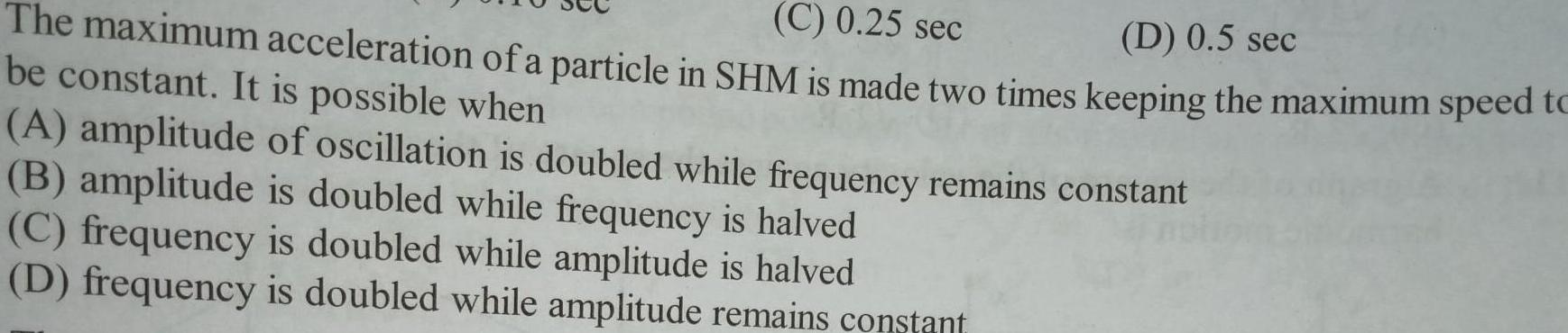 C 0 25 sec D 0 5 sec The maximum acceleration of a particle in SHM is made two times keeping the maximum speed to be constant It is possible when A amplitude of oscillation is doubled while frequency remains constant B amplitude is doubled while frequency is halved C frequency is doubled while amplitude is halved D frequency is doubled while amplitude remains constant