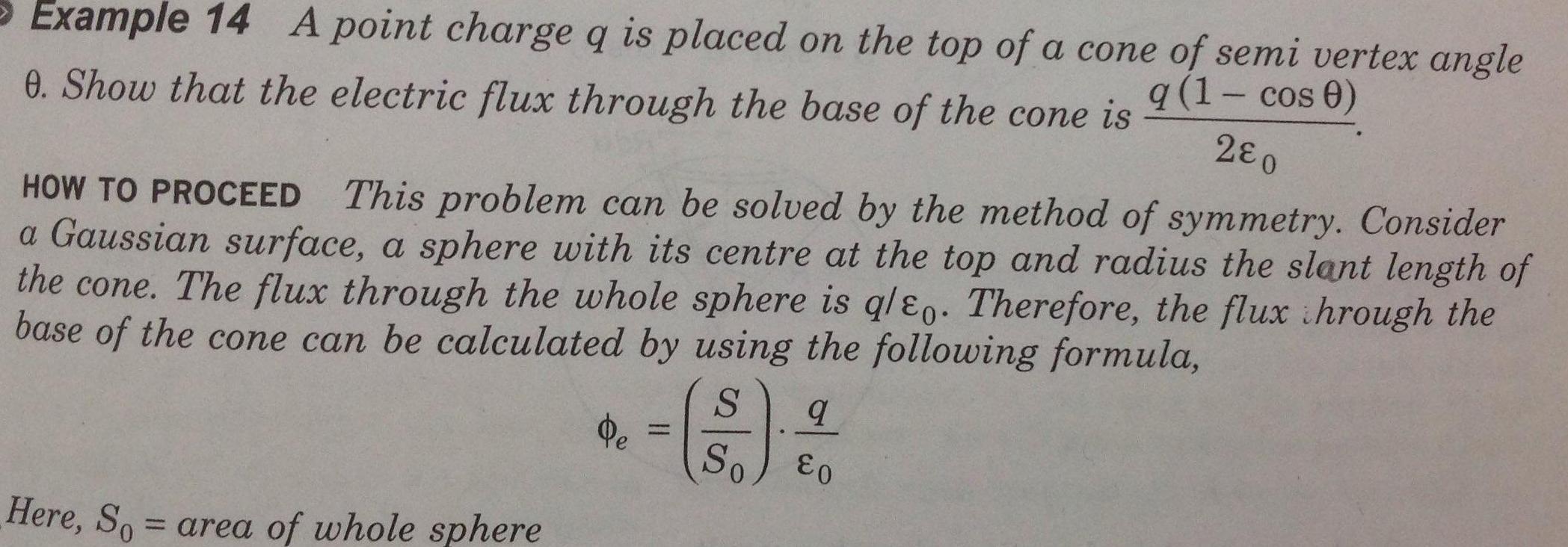 Example 14 A point charge q is placed on the top of a cone of semi vertex angle 0 Show that the electric flux through the base of the cone is q 1 cos 0 280 HOW TO PROCEED This problem can be solved by the method of symmetry Consider a Gaussian surface a sphere with its centre at the top and radius the slant length of the cone The flux through the whole sphere is qleo Therefore the flux through the base of the cone can be calculated by using the following formula S So Here So area of whole sphere Pe H q E0