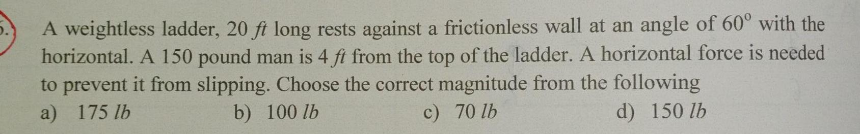 A weightless ladder 20 ft long rests against a frictionless wall at an angle of 60 with the horizontal A 150 pound man is 4 ft from the top of the ladder A horizontal force is needed to prevent it from slipping Choose the correct magnitude from the following a 175 lb b 100 lb d 150 lb c 70 lb