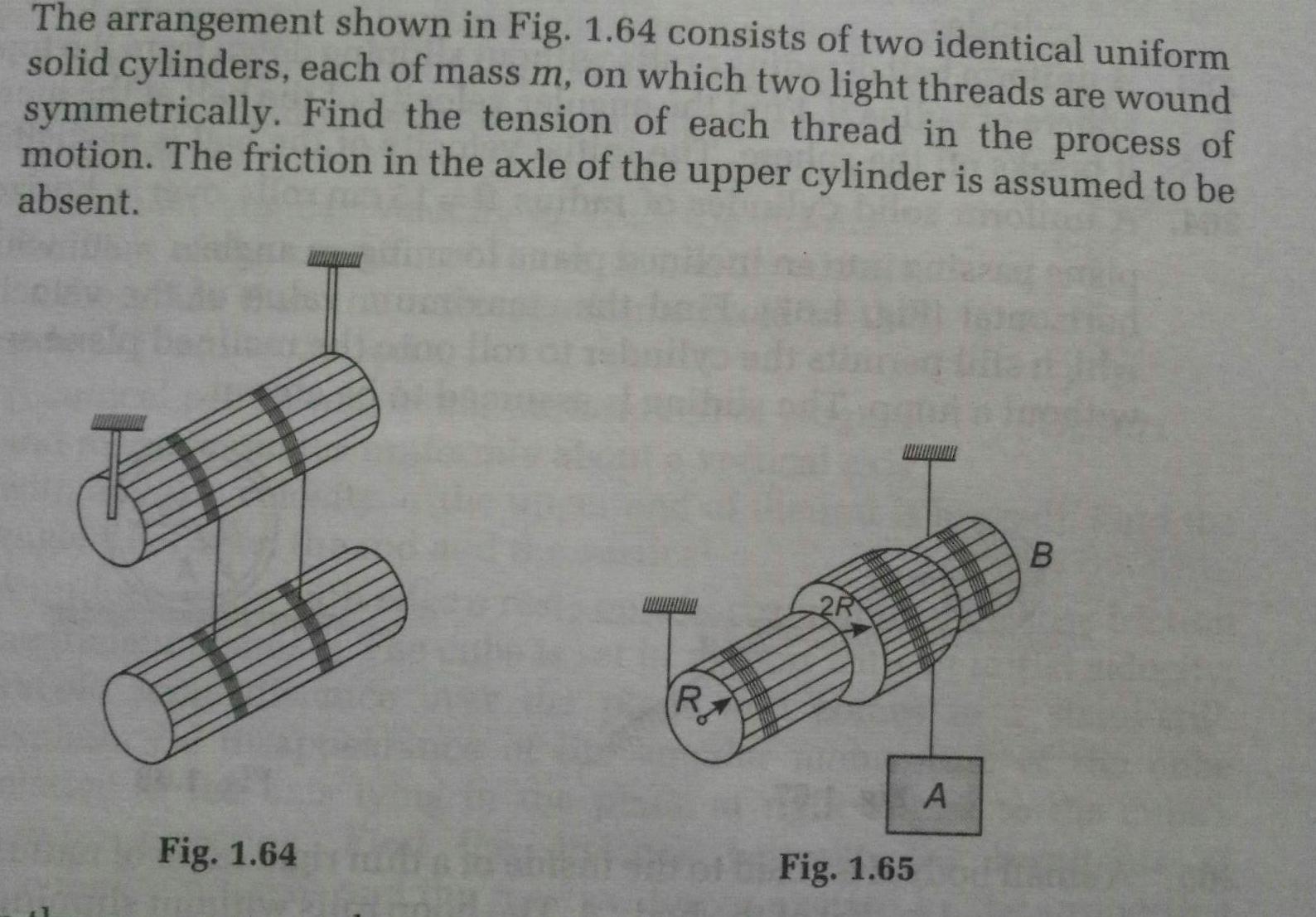 The arrangement shown in Fig 1 64 consists of two identical uniform solid cylinders each of mass m on which two light threads are wound symmetrically Find the tension of each thread in the process of motion The friction in the axle of the upper cylinder is assumed to be absent Fig 1 64 R 2R TORE BER TIME HOME THE Fig 1 65 N A B