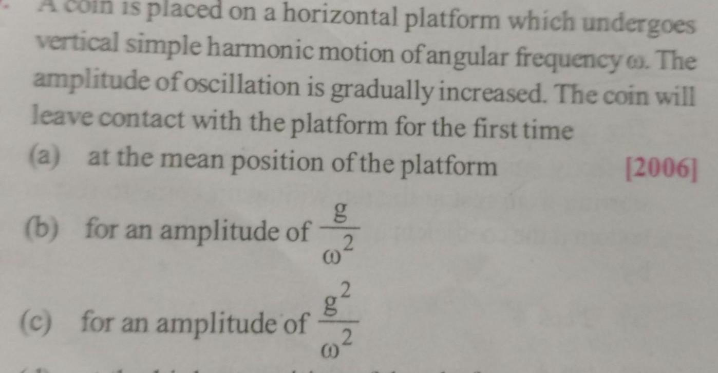 is placed on a horizontal platform which undergoes vertical simple harmonic motion of angular frequency The amplitude of oscillation is gradually increased The coin will leave contact with the platform for the first time a at the mean position of the platform b for an amplitude of c for an amplitude of 00 3 0 3 2006