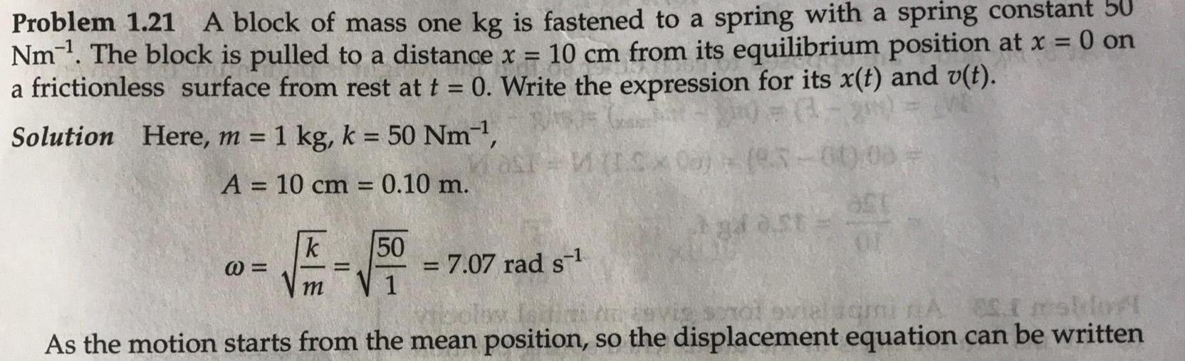 Problem 1 21 A block of mass one kg is fastened to a spring with a spring constant 50 Nm The block is pulled to a distance x 10 cm from its equilibrium position at x 0 on a frictionless surface from rest at t 0 Write the expression for its x t and v t Solution Here m 1 kg k 50 Nm A 10 cm 0 10 m k E 1500 m MasT M ICX00 93 00 00 7 07 rad s 65 1 mshin As the motion starts from the mean position so the displacement equation can be written