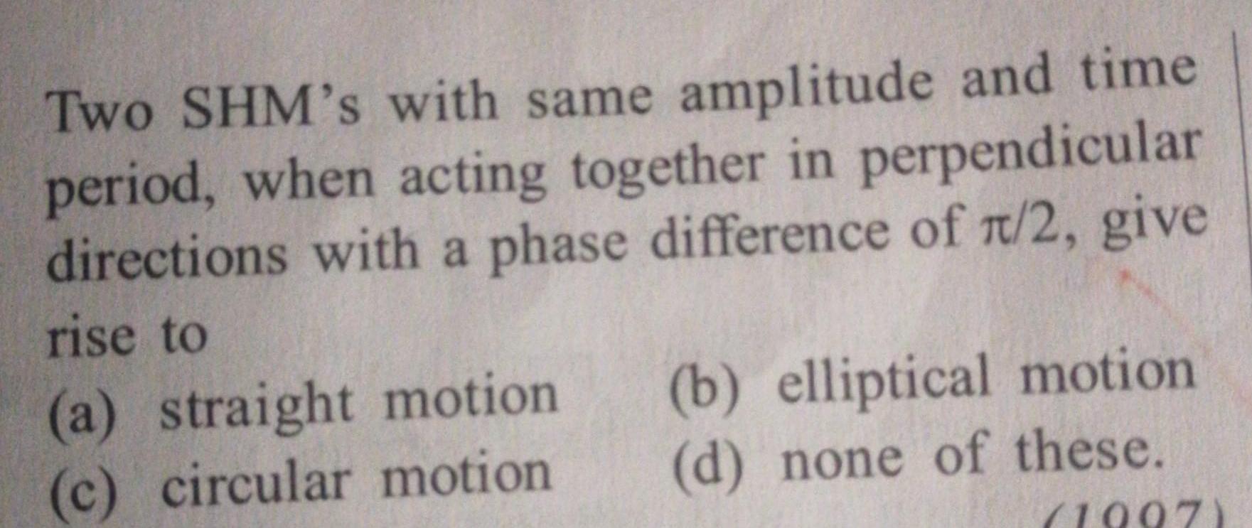 Two SHM s with same amplitude and time period when acting together in perpendicular directions with a phase difference of r 2 give rise to a straight motion c circular motion b elliptical motion d none of these 1997