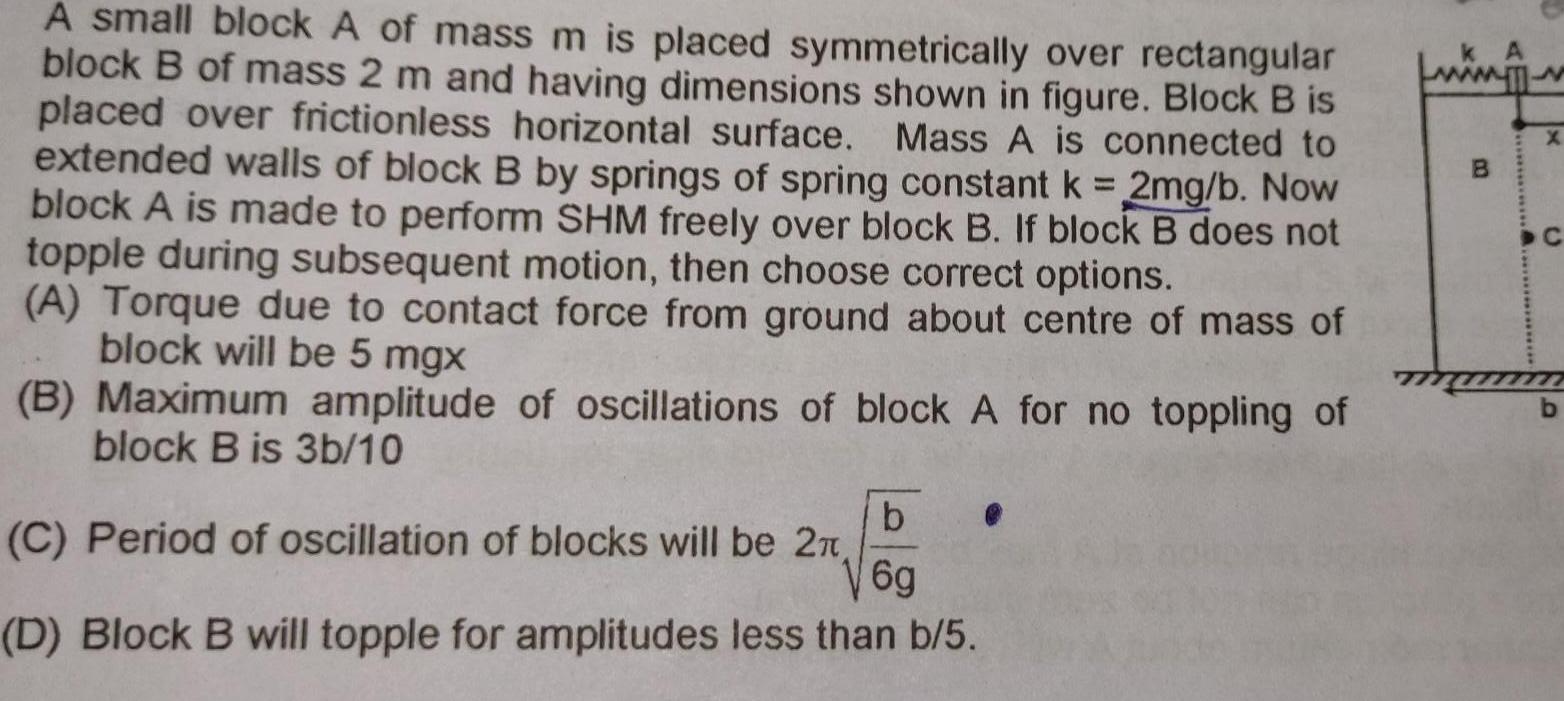 A small block A of mass m is placed symmetrically over rectangular block B of mass 2 m and having dimensions shown in figure Block B is placed over frictionless horizontal surface Mass A is connected to extended walls of block B by springs of spring constant k 2mg b Now block A is made to perform SHM freely over block B If block B does not topple during subsequent motion then choose correct options A Torque due to contact force from ground about centre of mass of block will be 5 mgx B Maximum amplitude of oscillations of block A for no toppling of block B is 3b 10 b V6g D Block B will topple for amplitudes less than b 5 C Period of oscillation of blocks will be 2 B AT X