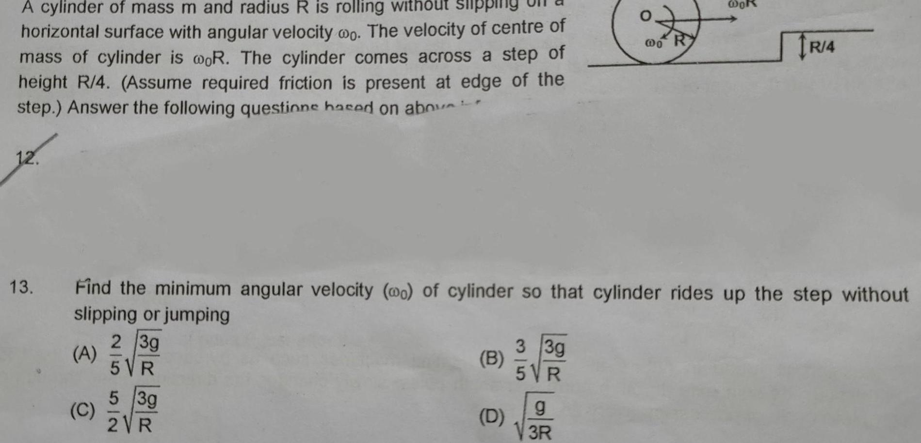 out slippi A cylinder of mass m and radius R is rolling horizontal surface with angular velocity oo The velocity of centre of mass of cylinder is woR The cylinder comes across a step of height R 4 Assume required friction is present at edge of the step Answer the following questione hased on abou 13 A Find the minimum angular velocity wo of cylinder so that cylinder rides up the step without slipping or jumping 2 3g 5 VR 5 3g 2VR C B D 3 3g 5VR o R g 3R R 4