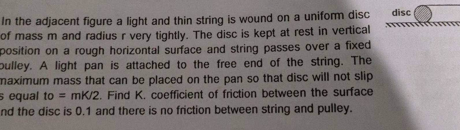 In the adjacent figure a light and thin string is wound on a uniform disc of mass m and radius r very tightly The disc is kept at rest in vertical position on a rough horizontal surface and string passes over a fixed pulley A light pan is attached to the free end of the string The maximum mass that can be placed on the pan so that disc will not slip s equal to mK 2 Find K coefficient of friction between the surface nd the disc is 0 1 and there is no friction between string and pulley disc