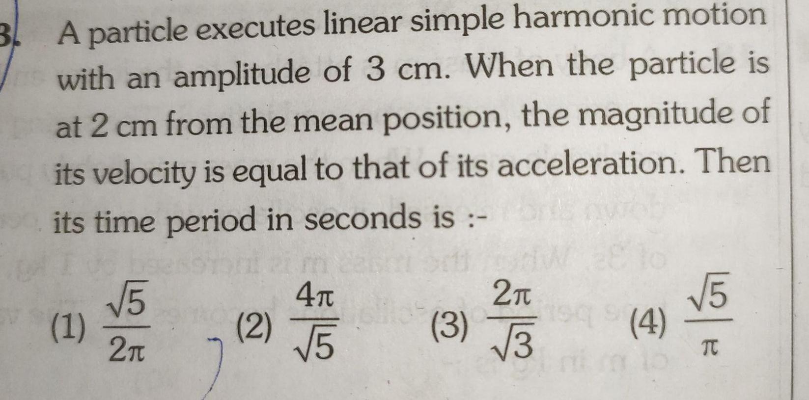 3 A particle executes linear simple harmonic motion with an amplitude of 3 cm When the particle is at 2 cm from the mean position the magnitude of its velocity is equal to that of its acceleration Then its time period in seconds is 1 5 2 2 4 5 3 2 3 vo 1949 4 5 TC