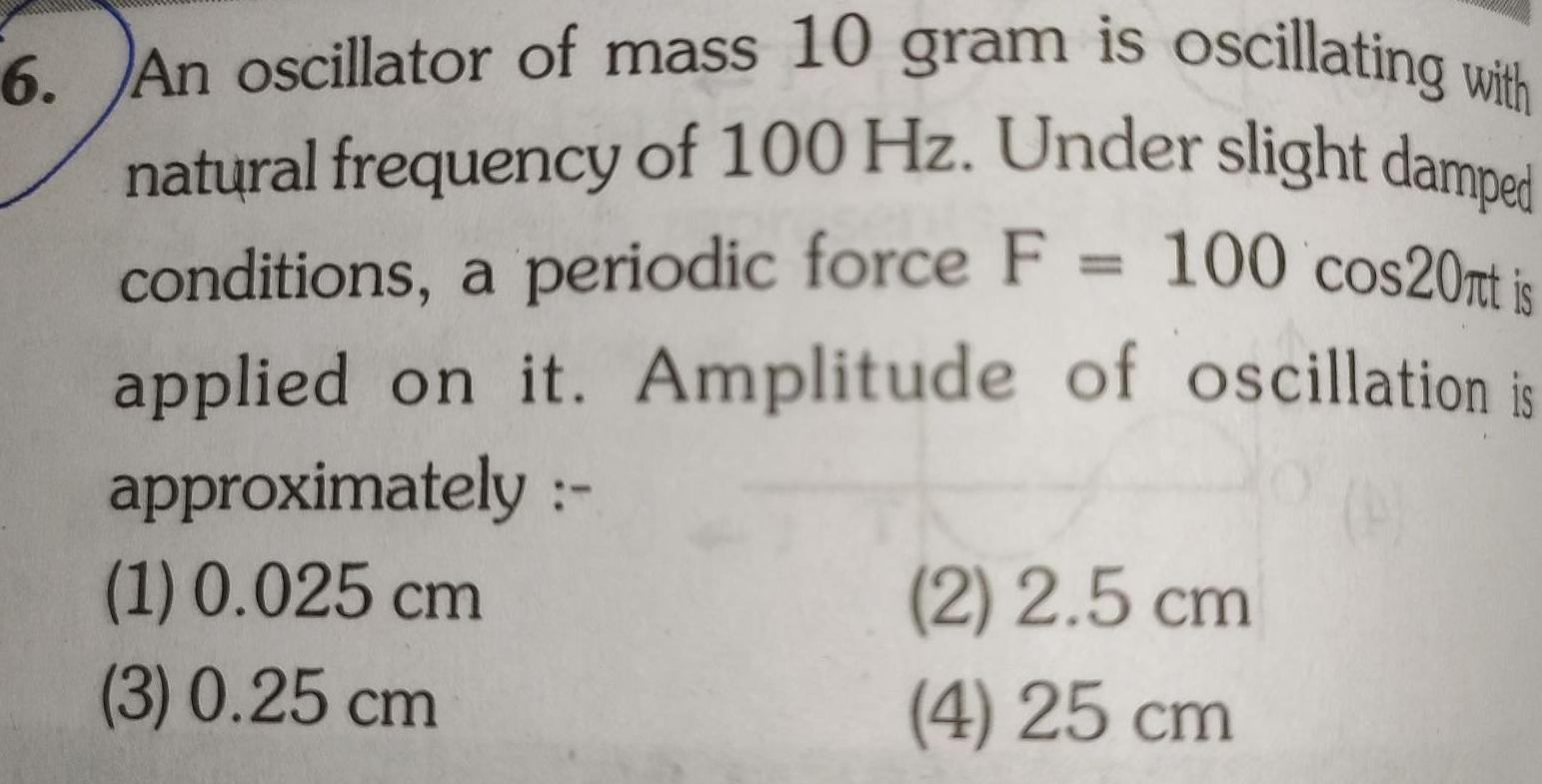 6 An oscillator of mass 10 gram is oscillating with natural frequency of 100 Hz Under slight damped conditions a periodic force F 100 cos20nt is applied on it Amplitude of oscillation is approximately 1 0 025 cm 3 0 25 cm 2 2 5 cm 4 25 cm