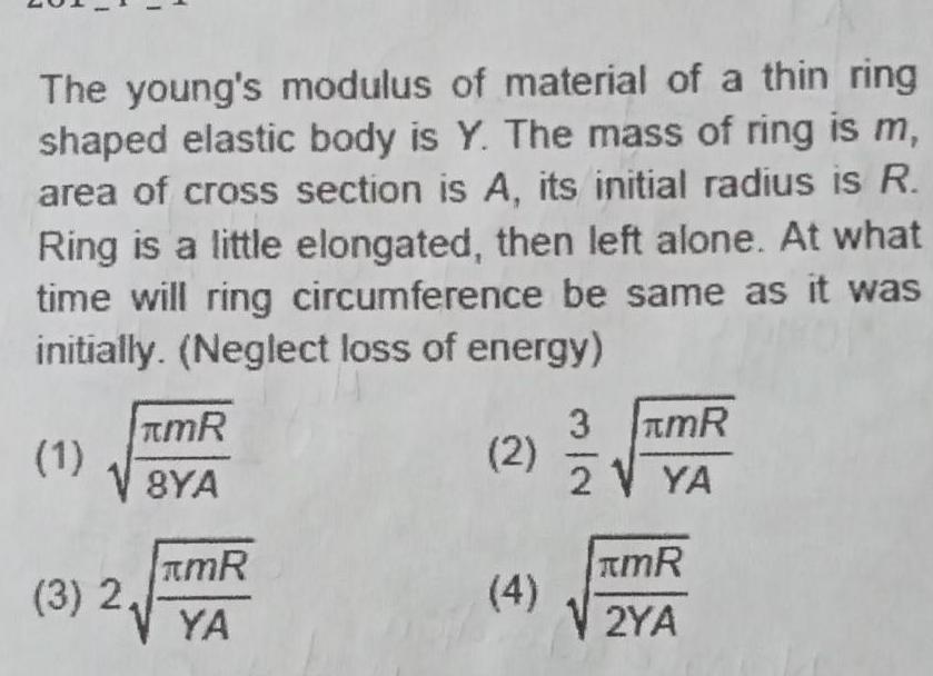 The young s modulus of material of a thin ring shaped elastic body is Y The mass of ring is m area of cross section is A its initial radius is R Ring is a little elongated then left alone At what time will ring circumference be same as it was initially Neglect loss of energy 1 3 2 TMR 8YA mR YA 2 4 3 2 mR YA KmR V2YA