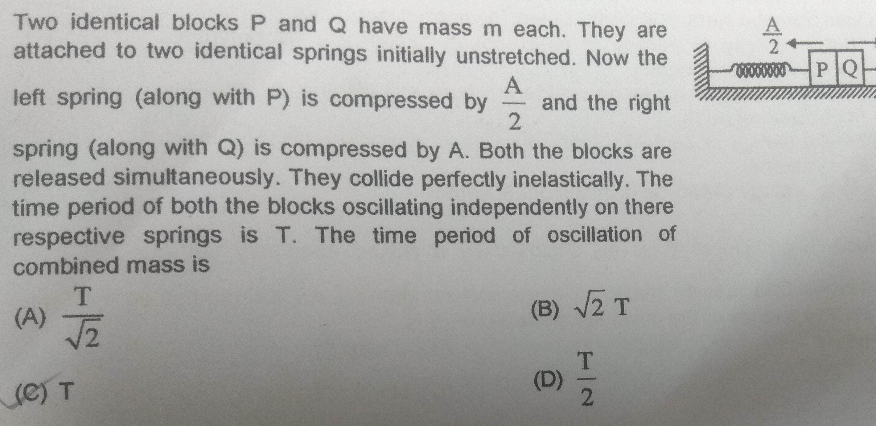 Two identical blocks P and Q have mass m each They are attached to two identical springs initially unstretched Now the left spring along with P is compressed by and the right 2 A spring along with Q is compressed by A Both the blocks are released simultaneously They collide perfectly inelastically The time period of both the blocks oscillating independently on there respective springs is T The time period of oscillation of combined mass is A T C T B 2 T T 2 D 2 00000000 PQ