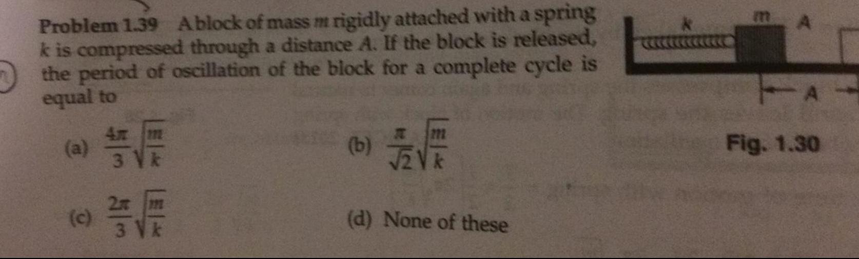 Problem 1 39 Ablock of mass m rigidly attached with a spring k is compressed through a distance A If the block is released the period of oscillation of the block for a complete cycle is equal to a c 4x m 3 V k 2x m 3 V k b 12V d None of these A A Fig 1 30