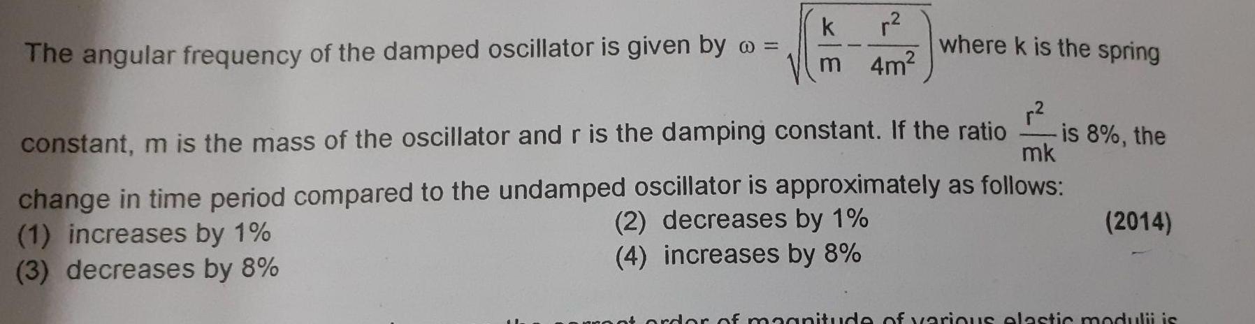 The angular frequency of the damped oscillator is given by k r m 4m where k is the spring is 8 the constant m is the mass of the oscillator and r is the damping constant If the ratio mk change in time period compared to the undamped oscillator is approximately as follows 1 increases by 1 2 decreases by 1 3 decreases by 8 4 increases by 8 2014 of magnitude of various elastic modulii is