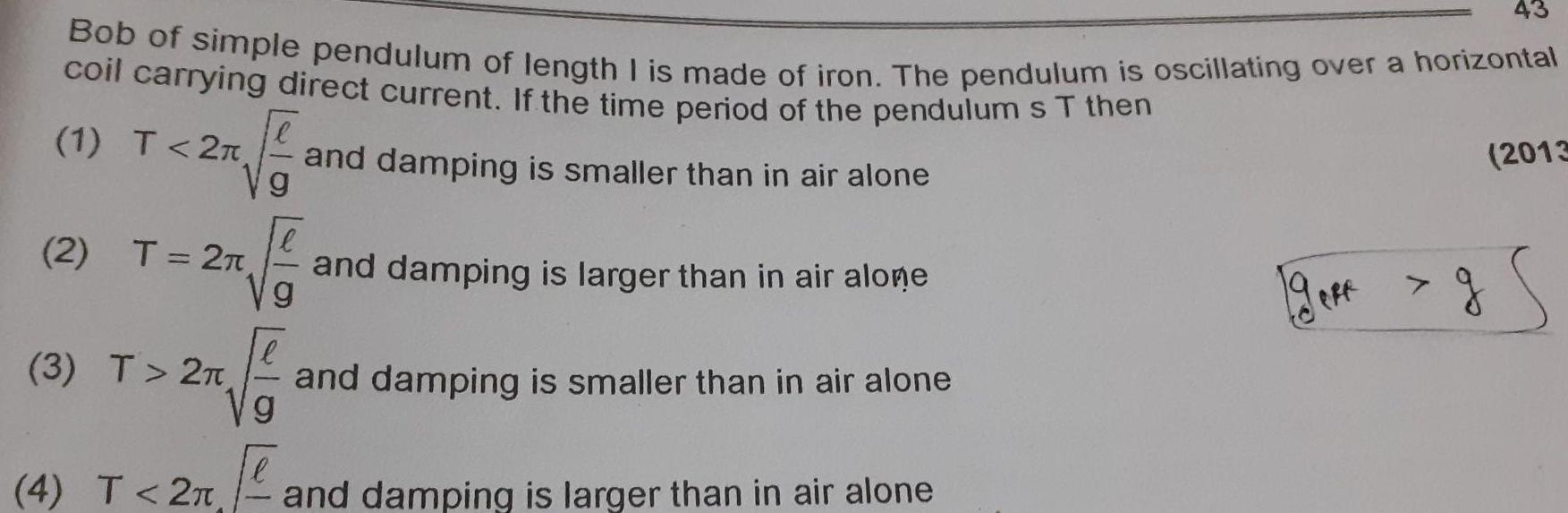 Bob of simple pendulum of length I is made of iron The pendulum is oscillating over a horizontal coil carrying direct current If the time period of the pendulum s T then 1 T 2 g and damping is smaller than in air alone 2 T 2T 3 T 2T Vg and damping is larger than in air alone and damping is smaller than in air alone g 4 T 2 and damping is larger than in air alone gere 43 2013 g S