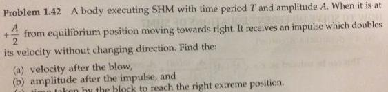 Problem 1 42 A body executing SHM with time period T and amplitude A When it is at A 4 from equilibrium position moving towards right It receives an impulse which doubles 2 its velocity without changing direction Find the a velocity after the blow b amplitude after the impulse and n taken by the block to reach the right extreme position