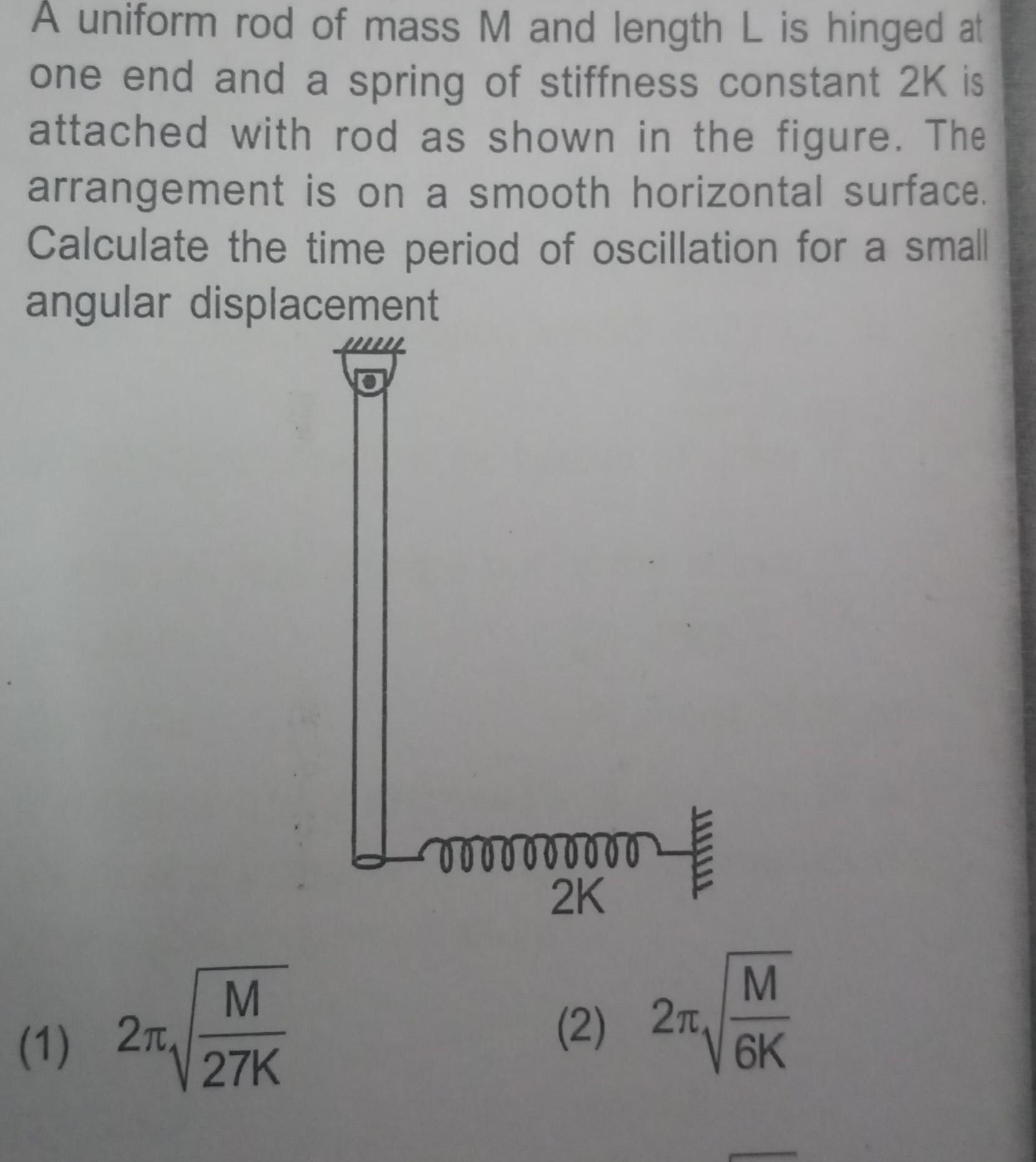 A uniform rod of mass M and length L is hinged at one end and a spring of stiffness constant 2K is attached with rod as shown in the figure The arrangement is on a smooth horizontal surface Calculate the time period of oscillation for a small angular displacement 1 2T M 27K vooooooooo 2K M 2 26K