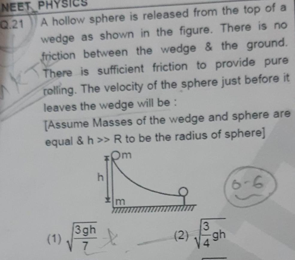 NEET PHY Q 21 A hollow sphere is released from the top of a wedge as shown in the figure There is no friction between the wedge the ground There is sufficient friction to provide pure rolling The velocity of the sphere just before it leaves the wedge will be Assume Masses of the wedge and sphere are equal h R to be the radius of sphere Om 1 3gh 7 h m 2 49h 3 gh 6 6