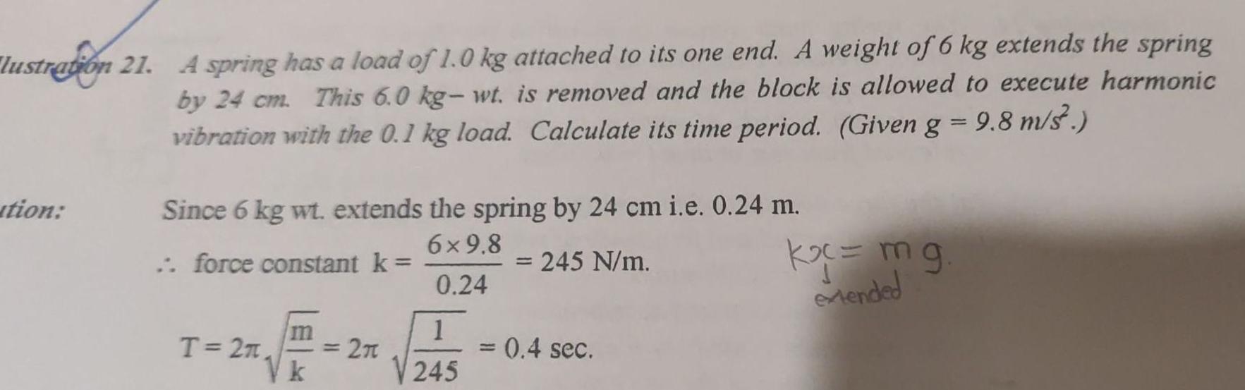 lustration 21 A spring has a load of 1 0 kg attached to its one end A weight of 6 kg extends the spring by 24 cm This 6 0 kg wt is removed and the block is allowed to execute harmonic vibration with the 0 1 kg load Calculate its time period Given g 9 8 m s tion Since 6 kg wt extends the spring by 24 cm i e 0 24 m 6 9 8 force constant k 245 N m 0 24 T 27 m k 2 1 245 0 4 sec k mg extended