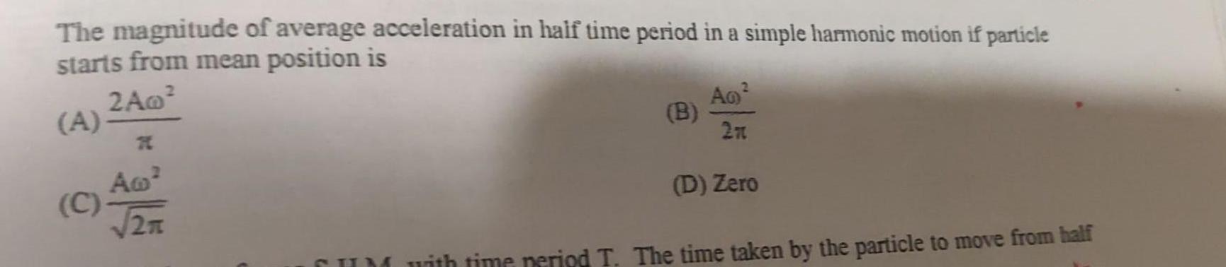 The magnitude of average acceleration in half time period in a simple harmonic motion if particle starts from mean position is 2A0 A A C T2TT B 2 A0 27 D Zero CUM with time period T The time taken by the particle to move from half