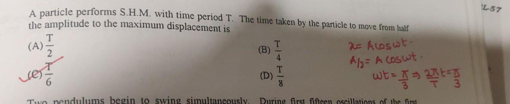 A particle performs S H M with time period T The time taken by the particle to move from half the amplitude to the maximum displacement is A 4 vest 2 Acoswt A 2 A coswt wt A Two pendulums begin to swing simultaneously During first fifteen oscillations of the first B D TIITIK t g L 57