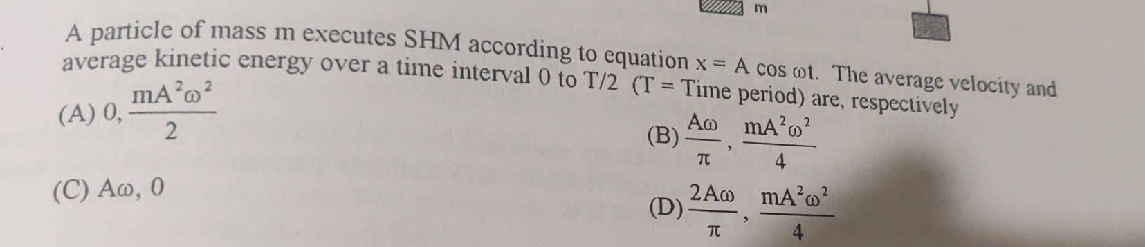 A particle of mass m executes SHM according to equation x A cos ot The average velocity and average kinetic energy over a time interval 0 to T 2 T Time period are respectively mA A 0 A mA w 2 2 B C Aw 0 D TC m TC 2A0 mA 2 4