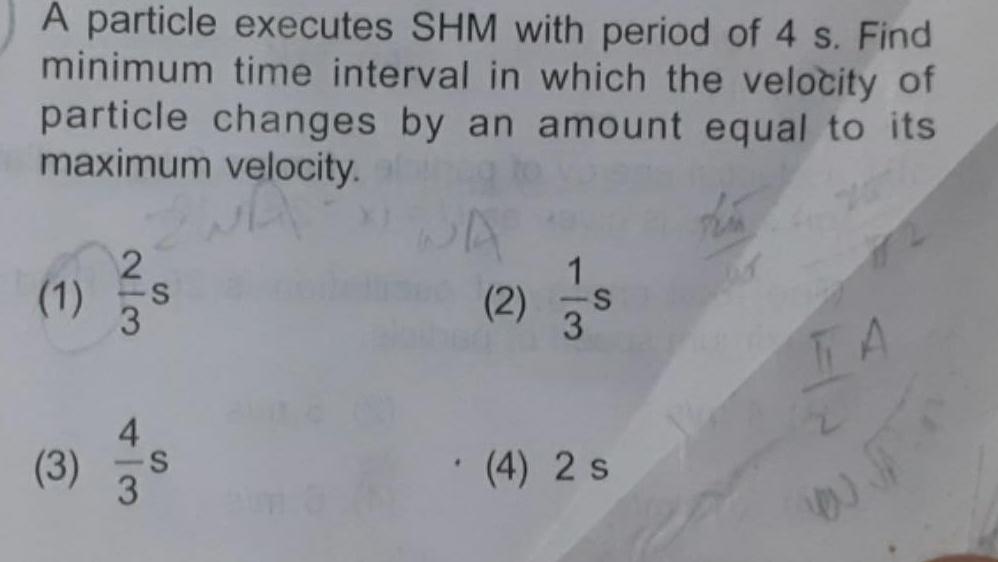 A particle executes SHM with period of 4 s Find minimum time interval in which the velocity of particle changes by an amount equal to its maximum velocity 1 2 3 S 3 S 3 WA 2 1 3 4 2 s TA 4