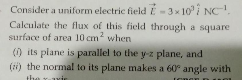 Consider a uniform electric field 3 x 10 i NC 1 Calculate the flux of this field through a square surface of area 10 cm when 2 i its plane is parallel to the y z plane and ii the normal to its plane makes a 60 angle with the raxis