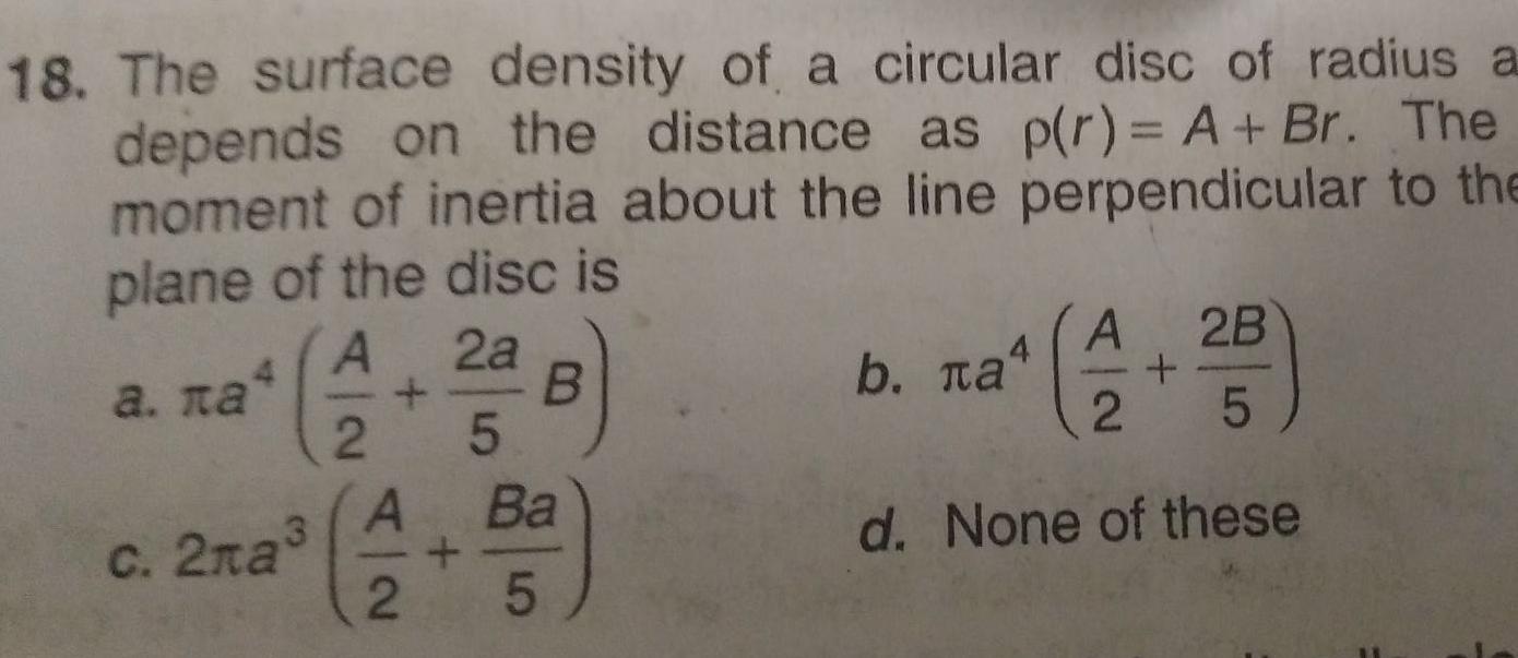 18 The surface density of a circular disc of radius a depends on the distance as p r A Br The moment of inertia about the line perpendicular to the plane of the disc is A 2a 3 c 2 a 2 5 B A Ba 2 5 A b a 4 2B 2 5 d None of these